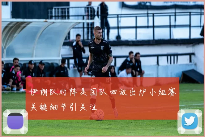 伊朗队对阵美国队回放出炉小组赛关键细节引关注