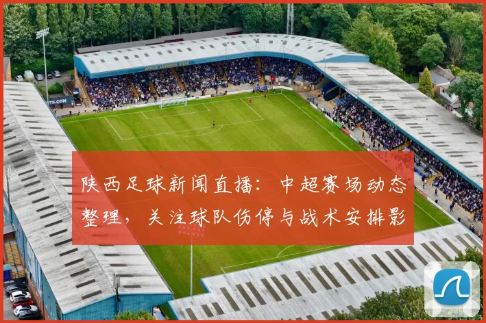 陕西足球新闻直播：中超赛场动态整理，关注球队伤停与战术安排影响赛果