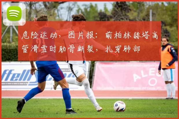 危险运动，图片报：前柏林赫塔高管滑雪时肋骨断裂，扎穿肺部