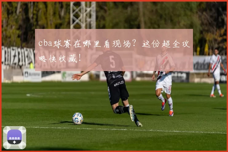 cba球赛在哪里看现场？这份超全攻略快收藏！