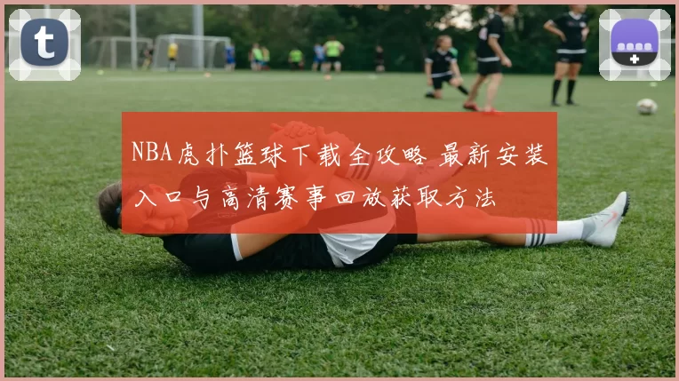 NBA虎扑篮球下载全攻略 最新安装入口与高清赛事回放获取方法
