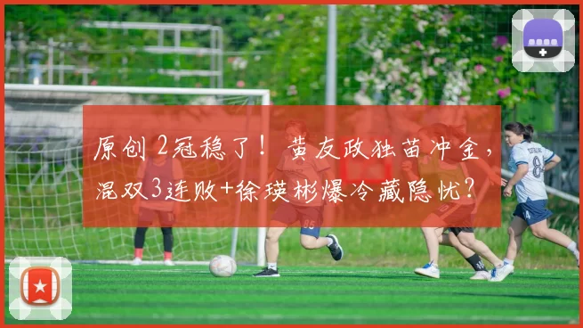 原创 2冠稳了！黄友政独苗冲金，混双3连败+徐瑛彬爆冷藏隐忧？