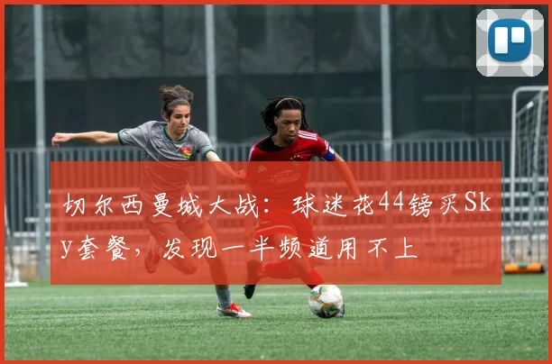 切尔西曼城大战：球迷花44镑买Sky套餐，发现一半频道用不上