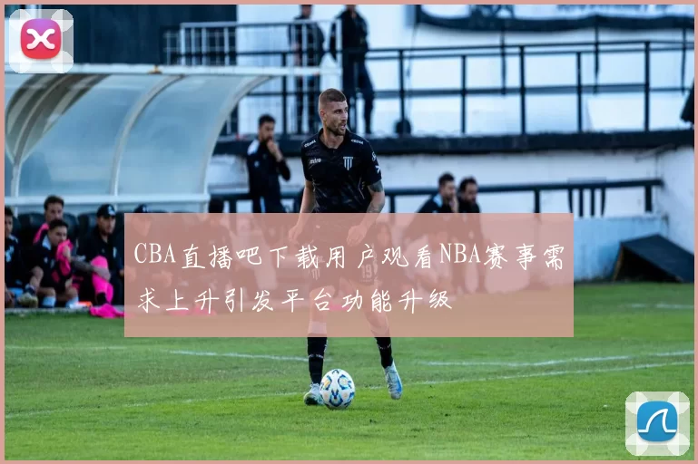 CBA直播吧下载用户观看NBA赛事需求上升引发平台功能升级