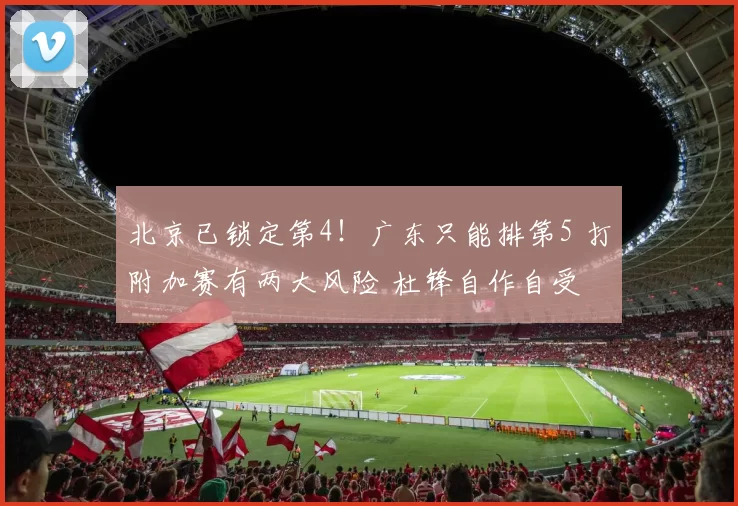 北京已锁定第4！广东只能排第5 打附加赛有两大风险 杜锋自作自受